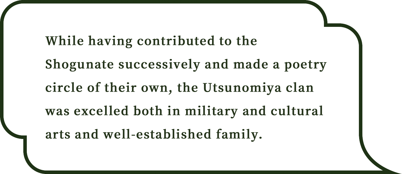 While having contributed to the Shogunate successively and made a poetry circle of their own, the Utsunomiya clan was excelled both in military and cultural arts and well-established family.