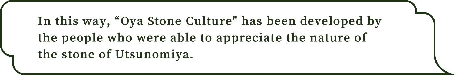 In this way,Oya Stone Culture has been developed by the people who were able to appreciate the nature of the stone of Utsunomiya.